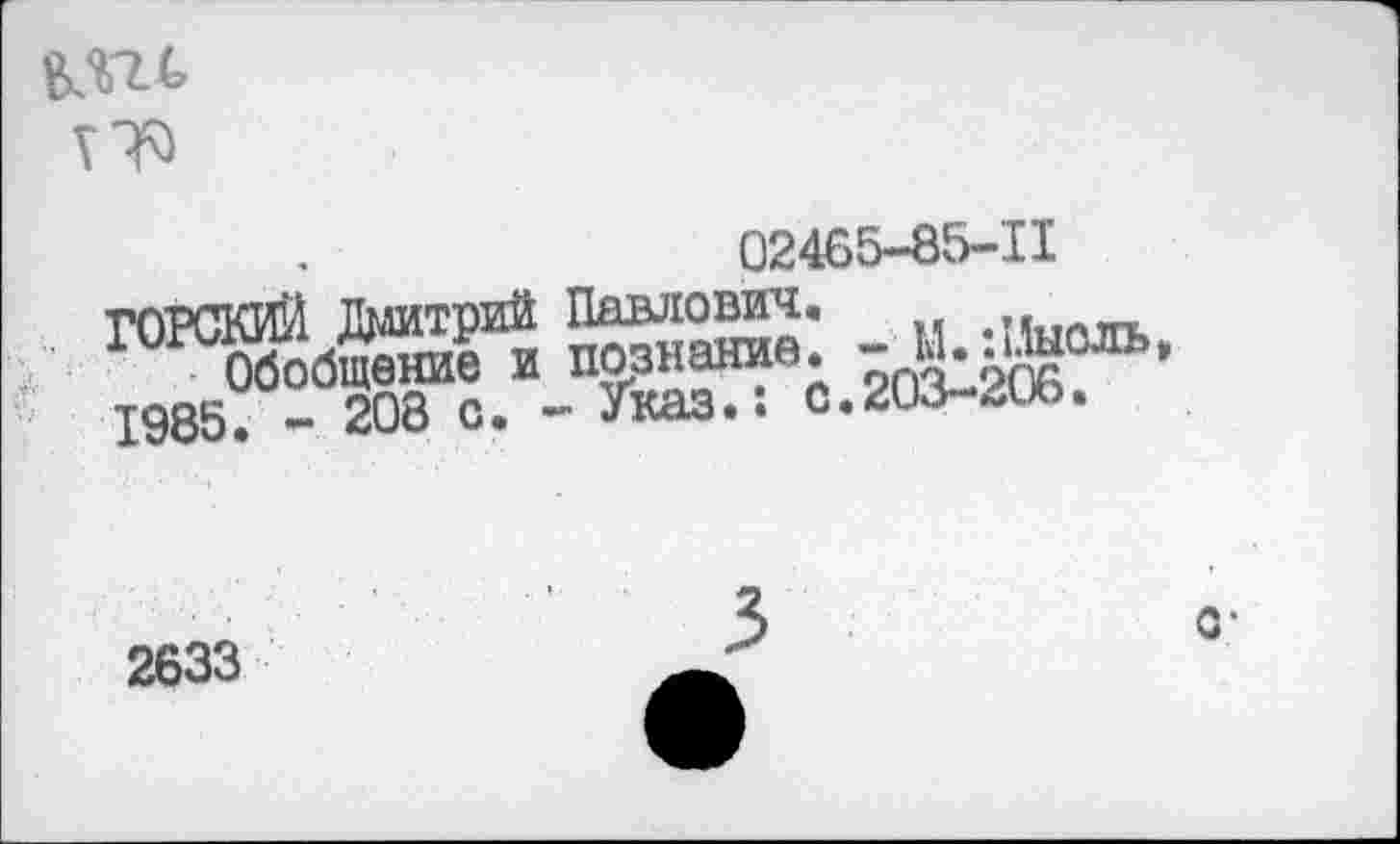 ﻿17^
02465-85-11
ГОРСКИЙ Дмитрий Павло® Обобщение и познание 1985. - 208 о. - Указ.:
’ - М.:Мысль, с.203-206.
2633
о-